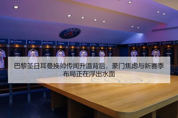 巴黎圣日耳曼换帅传闻升温背后，豪门焦虑与新赛季布局正在浮出水面